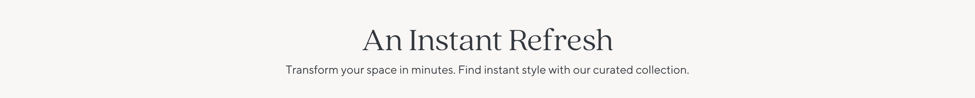 An Instant Refresh | Transform your space in minutes. Find instant style with our curated collection.